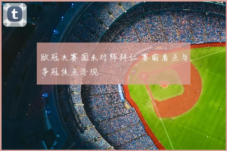 欧冠决赛国米对阵拜仁 赛前看点与争冠焦点浮现