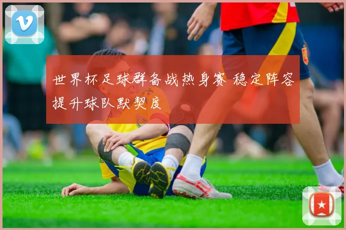 世界杯足球群备战热身赛 稳定阵容提升球队默契度
