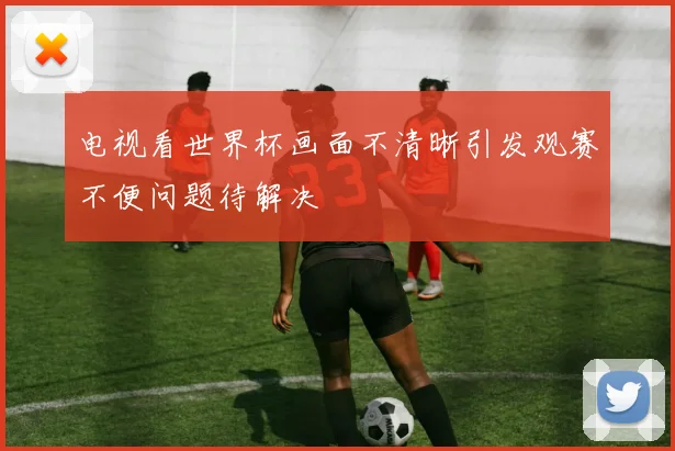 电视看世界杯画面不清晰引发观赛不便问题待解决