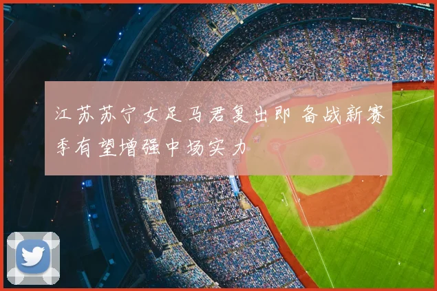 江苏苏宁女足马君复出即 备战新赛季有望增强中场实力