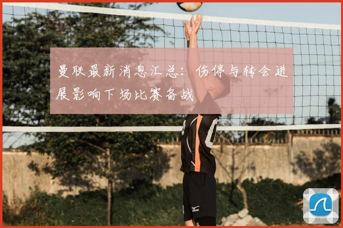 曼联最新消息汇总：伤停与转会进展影响下场比赛备战