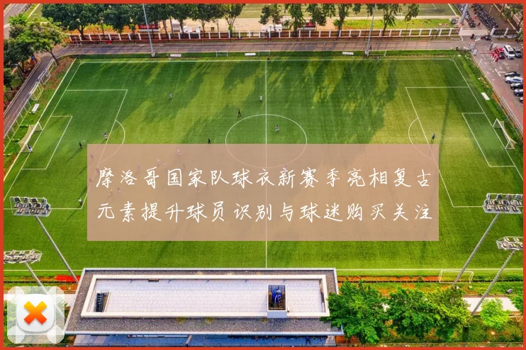 摩洛哥国家队球衣新赛季亮相复古元素提升球员识别与球迷购买关注