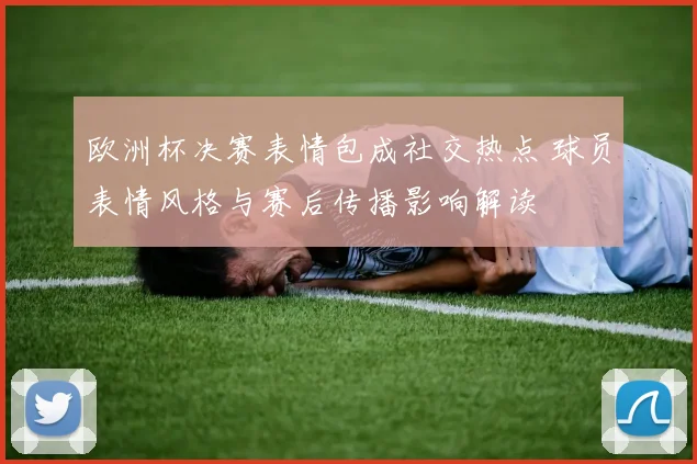 欧洲杯决赛表情包成社交热点 球员表情风格与赛后传播影响解读