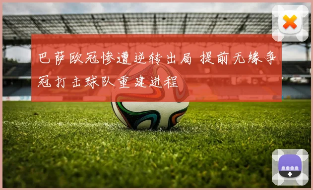 巴萨欧冠惨遭逆转出局 提前无缘争冠打击球队重建进程