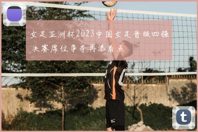 女足亚洲杯2023中国女足晋级四强 决赛席位争夺再添看点