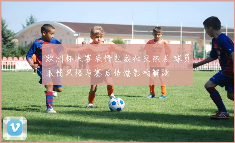 欧洲杯决赛表情包成社交热点 球员表情风格与赛后传播影响解读