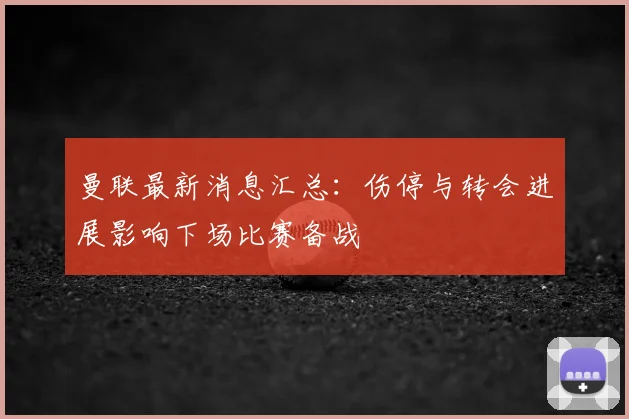 曼联最新消息汇总：伤停与转会进展影响下场比赛备战