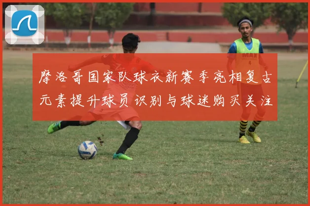 摩洛哥国家队球衣新赛季亮相复古元素提升球员识别与球迷购买关注