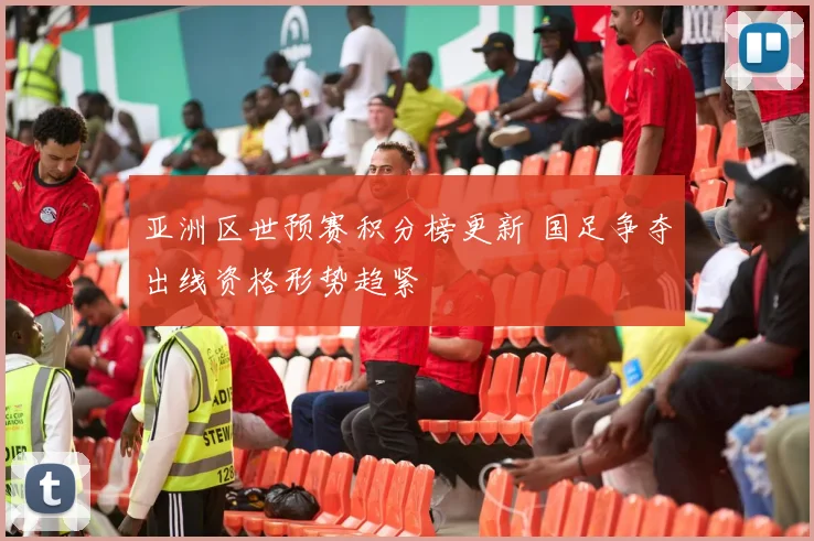 亚洲区世预赛积分榜更新 国足争夺出线资格形势趋紧