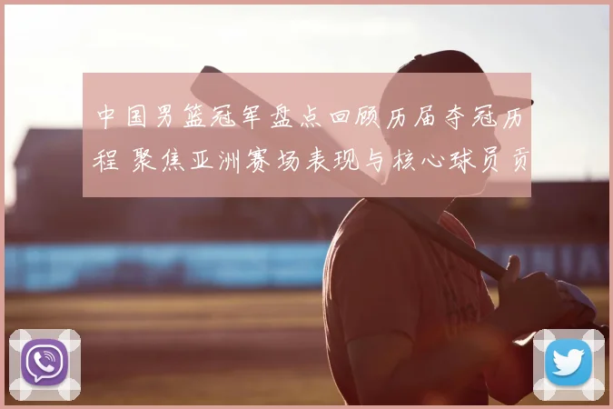 中国男篮冠军盘点回顾历届夺冠历程 聚焦亚洲赛场表现与核心球员贡献