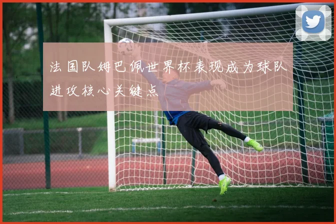 法国队姆巴佩世界杯表现成为球队进攻核心关键点