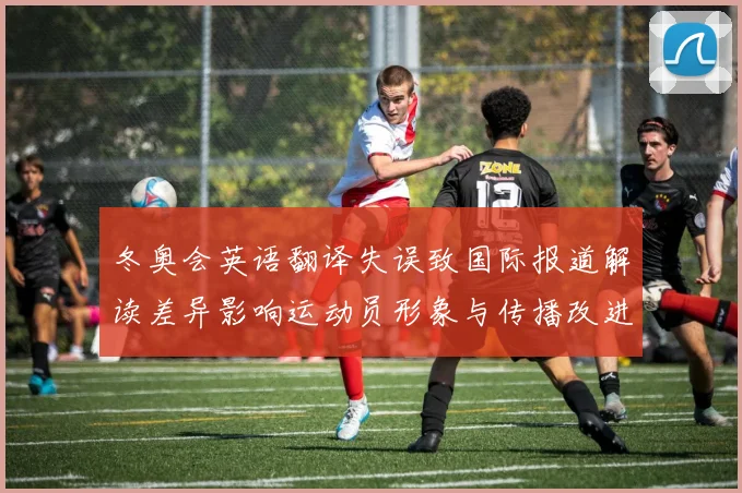 冬奥会英语翻译失误致国际报道解读差异影响运动员形象与传播改进建议