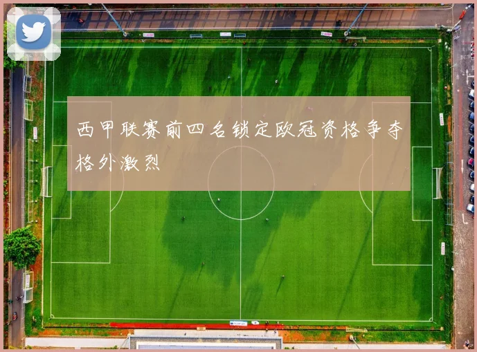 西甲联赛前四名锁定欧冠资格争夺格外激烈