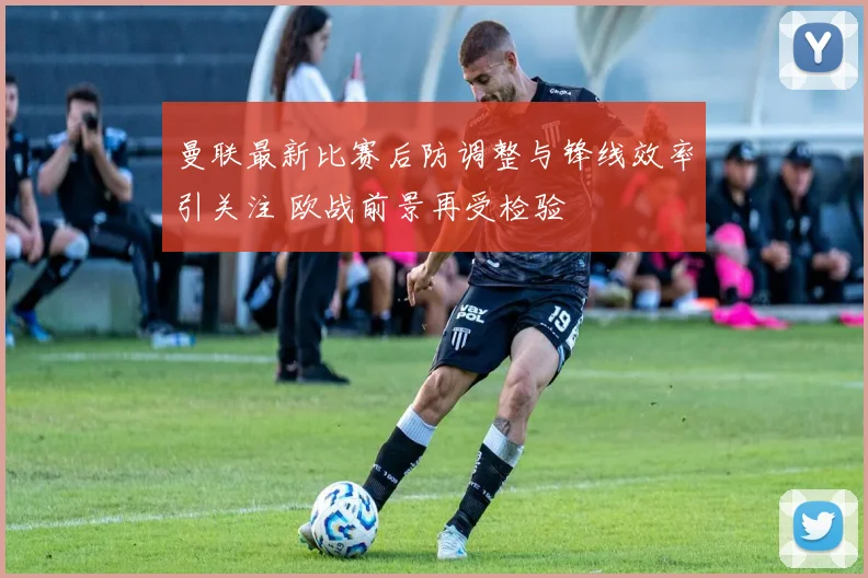 曼联最新比赛后防调整与锋线效率引关注 欧战前景再受检验