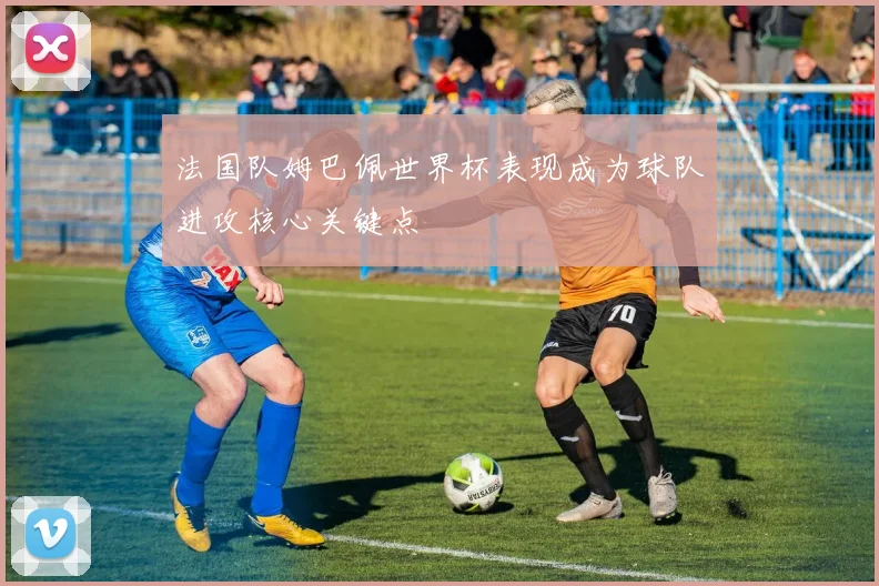 法国队姆巴佩世界杯表现成为球队进攻核心关键点